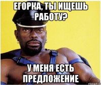 егорка, ты ищешь работу? у меня есть предложение