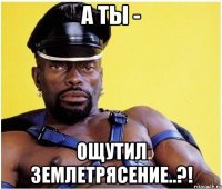 а ты - ощутил землетрясение..?!
