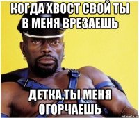 когда хвост свой ты в меня врезаешь детка,ты меня огорчаешь