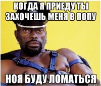 когда я приеду ты захочешь меня в попу ноя буду ломаться