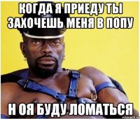 когда я приеду ты захочешь меня в попу н оя буду ломаться