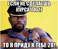 если не сделаешь курсач к 27 то я приду к тебе 28!