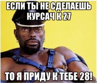 если ты не сделаешь курсач к 27 то я приду к тебе 28!