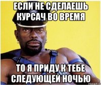 если не сделаешь курсач во время то я приду к тебе следующей ночью