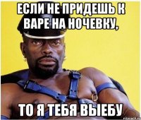 если не придешь к варе на ночевку, то я тебя выебу