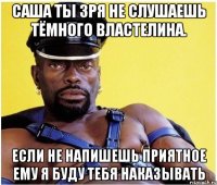 саша ты зря не слушаешь тёмного властелина. если не напишешь приятное ему я буду тебя наказывать