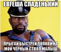 евгеша сладенький прыгай быстрей попкой на мой чёрный ствол малыш