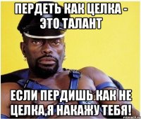 пердеть как целка - это талант если пердишь как не целка,я накажу тебя!