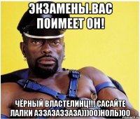 экзамены.вас поимеет он! чёрный властелинц!!! сасайте лалки аззазаззаза)))00)ноль)00