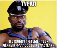 турал я отхлыстпю тебя,я твой чёрный фаллосовый властелин