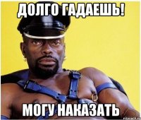 долго гадаешь! могу наказать