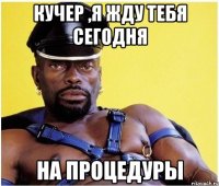 кучер ,я жду тебя сегодня на процедуры
