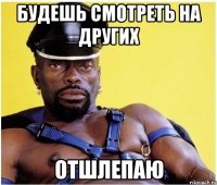 будешь смотреть на других отшлепаю