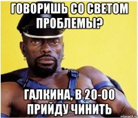 говоришь со светом проблемы? галкина, в 20-00 прийду чинить