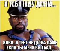 я тебя жду детка... вова.. я тебе не детка даже если ты меня выебал...