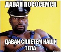 давай пососемся давай сплетем наши тела
