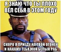 я знаю что ты плохо вёл себя в этом году скоро я приеду на твой огонёк и накажу тебя,мой белый раб