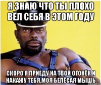 я знаю что ты плохо вёл себя в этом году скоро я приеду на твой огонёк и накажу тебя,моя белёсая мышь