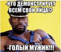 -кто демонстрирует всем свои яйца!? -голый мужик!!!
