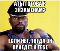 аты готова к экзаменам? если нет, тогда он приедет к тебе