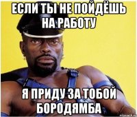 если ты не пойдёшь на работу я приду за тобой бородямба