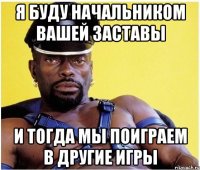 я буду начальником вашей заставы и тогда мы поиграем в другие игры