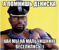 а помнишь дениска как мы на мальчишнике веселились ;)