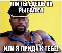 или ты едешь на рыбалку! или я приду к тебе!