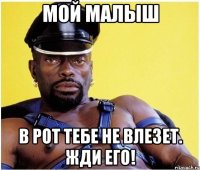 мой малыш в рот тебе не влезет. жди его!