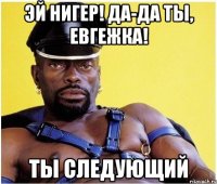 эй нигер! да-да ты, евгежка! ты следующий