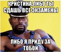 кристина,либо ты сдашь все экзамены либо я приду за тобой