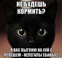 не будешь кормить? я вас выгоню на хуй с лепешем - нелегалы ебаные!