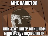 мне кажется или этот нигер слишком много себе позволяет?