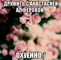 дружить,с анастасией алфёровой, охуенно:*