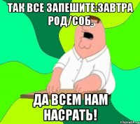 так все запешите:завтра род/соб. да всем нам насрать!