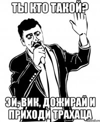 ты кто такой? эй, вик, дожирай и приходи трахаца