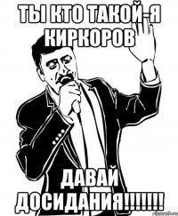 ты кто такой-я киркоров давай досидания!!!