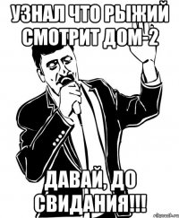 узнал что рыжий смотрит дом-2 давай, до свидания!!!