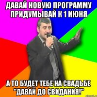 давай новую программу придумывай к 1 июня а то будет тебе на свадьбе "давай до свидания!"