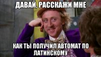 давай, расскажи мне как ты получил автомат по латинскому