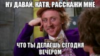 ну давай, катя, расскажи мне что ты делаешь сегодня вечером