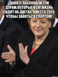 давйте похлопаем тем дурам,которые всю жизнь сидят на диетах, вместо того, чтобы заняться спортом! 