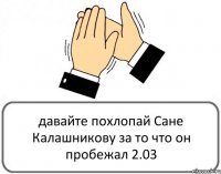 давайте похлопай Сане Калашникову за то что он пробежал 2.03