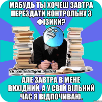 мабудь ты хочеш завтра перездати контрольну з фізики? але завтра в мене вихідний, а у свій вільний час я відпочиваю.