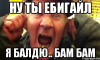 ну ты ебигайл я балдю.. бам бам