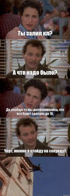 Ты залил кл? А что надо было? Да, вообще-то мы договаривались, что все будет сделано до 18. Черт, можно я отойду на секунду? 