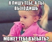 я пишу тебе, а ты выходишь может тебе въебать?