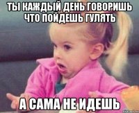 ты каждый день говоришь что пойдешь гулять а сама не идешь