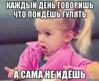 каждый день говоришь что пойдёшь гулять а сама не идёшь