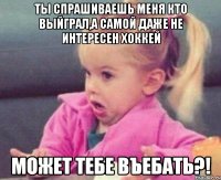 ты спрашиваешь меня кто выйграл,а самой даже не интересен хоккей может тебе въебать?!